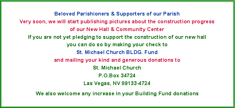 Text Box: Beloved Parishioners & Supporters of our ParishVery soon, we will start publishing pictures about the construction progressof our New Hall & Community CenterIf you are not yet pledging to support the construction of our new hallyou can do so by making your check toSt. Michael Church BLDG. Fundand mailing your kind and generous donations toSt. Michael ChurchP.O.Box 34724Las Vegas, NV 89133-4724We also welcome any increase in your Building Fund donations 